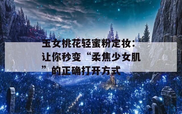 玉女桃花轻蜜粉定妆：让你秒变“柔焦少女肌”的正确打开方式