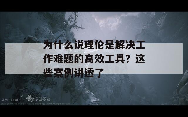为什么说理伦是解决工作难题的高效工具？这些案例讲透了