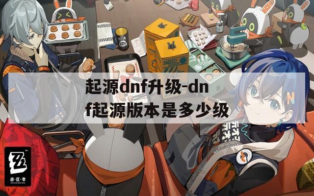 起源dnf升级-dnf起源版本是多少级