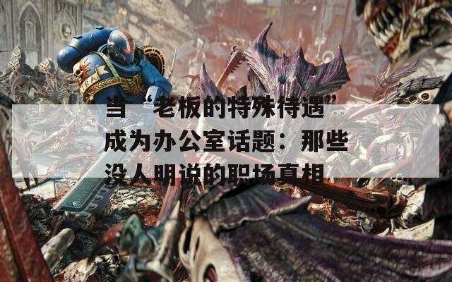 当“老板的特殊待遇”成为办公室话题：那些没人明说的职场真相