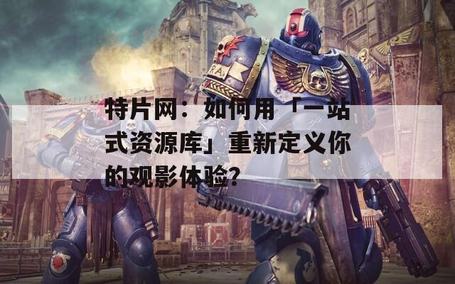 特片网：如何用「一站式资源库」重新定义你的观影体验？