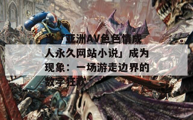 当「亚洲AV色色情成人永久网站小说」成为现象：一场游走边界的数字狂欢