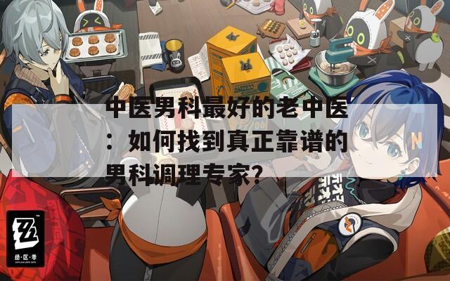 中医男科最好的老中医：如何找到真正靠谱的男科调理专家？