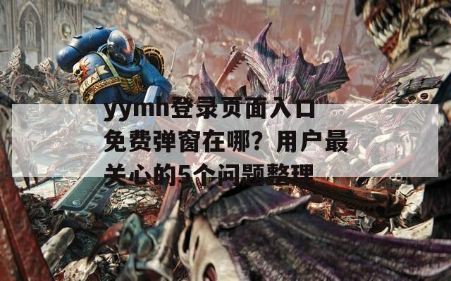 yymh登录页面入口免费弹窗在哪？用户最关心的5个问题整理