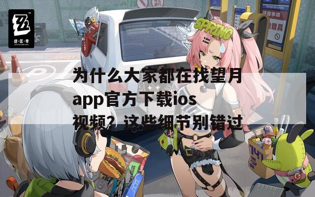 为什么大家都在找望月app官方下载ios视频？这些细节别错过