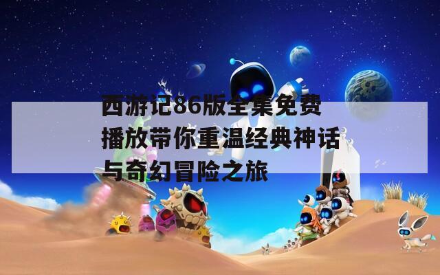 西游记86版全集免费播放带你重温经典神话与奇幻冒险之旅