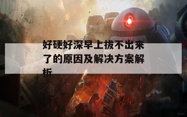 好硬好深早上拔不出来了的原因及解决方案解析