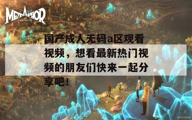 国产成人无码a区观看视频，想看最新热门视频的朋友们快来一起分享吧！