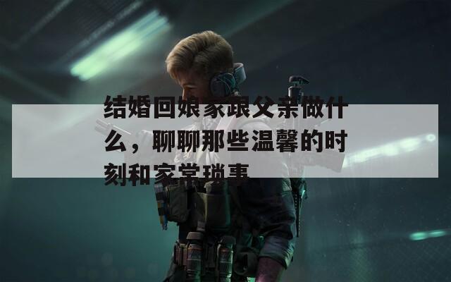 结婚回娘家跟父亲做什么，聊聊那些温馨的时刻和家常琐事