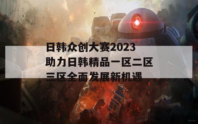 日韩众创大赛2023助力日韩精品一区二区三区全面发展新机遇