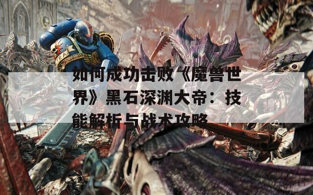 如何成功击败《魔兽世界》黑石深渊大帝：技能解析与战术攻略