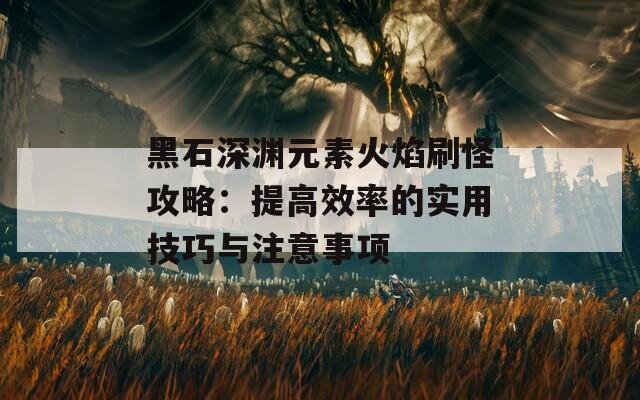 黑石深渊元素火焰刷怪攻略：提高效率的实用技巧与注意事项