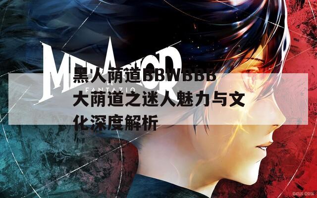 黑人荫道BBWBBB大荫道之迷人魅力与文化深度解析