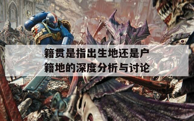 籍贯是指出生地还是户籍地的深度分析与讨论