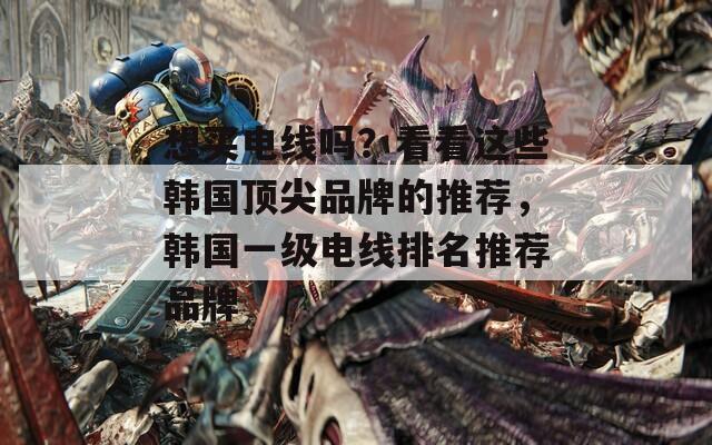 想买电线吗？看看这些韩国顶尖品牌的推荐，韩国一级电线排名推荐品牌