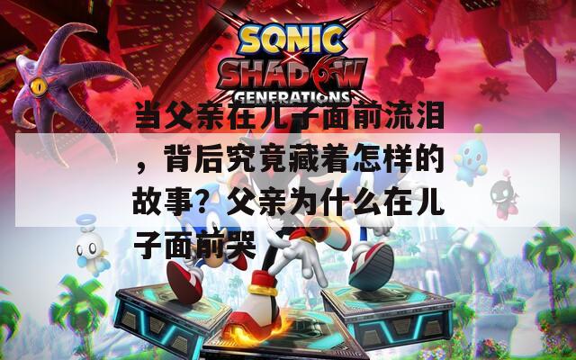 当父亲在儿子面前流泪，背后究竟藏着怎样的故事？父亲为什么在儿子面前哭