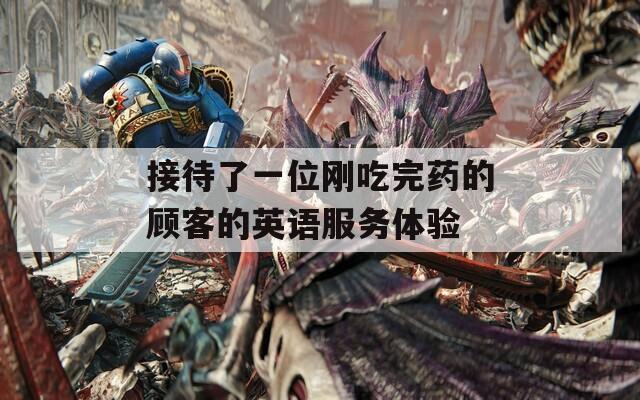 接待了一位刚吃完药的顾客的英语服务体验