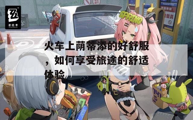 火车上荫蒂添的好舒服，如何享受旅途的舒适体验