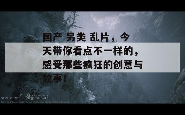 国产 另类 乱片，今天带你看点不一样的，感受那些疯狂的创意与故事！