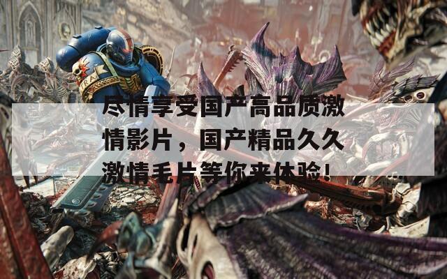尽情享受国产高品质激情影片，国产精品久久激情毛片等你来体验！