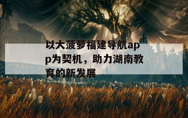 以大菠萝福建导航app为契机，助力湖南教育的新发展