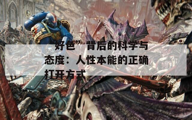 “好色”背后的科学与态度：人性本能的正确打开方式