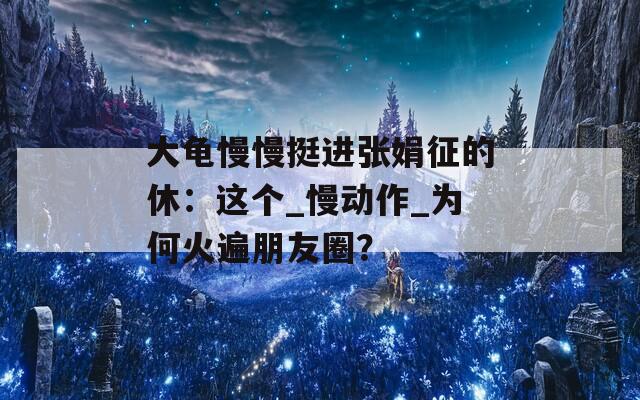 大龟慢慢挺进张娟征的休：这个_慢动作_为何火遍朋友圈？