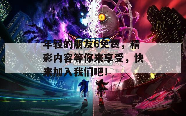 年轻的朋友6免费，精彩内容等你来享受，快来加入我们吧！