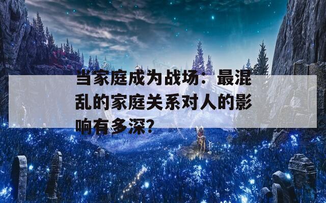 当家庭成为战场：最混乱的家庭关系对人的影响有多深？