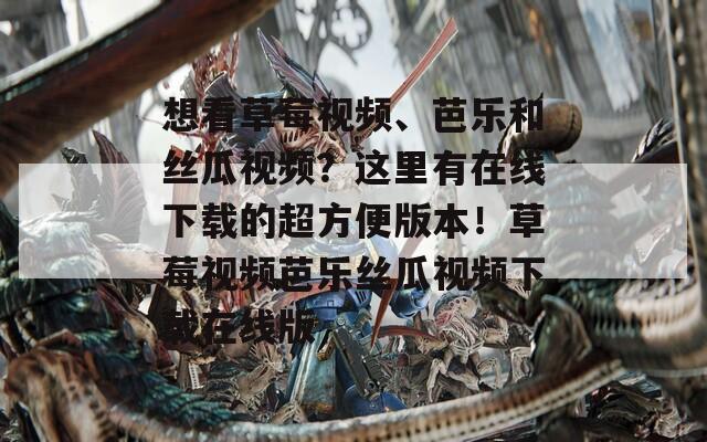 想看草莓视频、芭乐和丝瓜视频？这里有在线下载的超方便版本！草莓视频芭乐丝瓜视频下载在线版