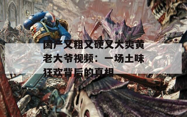 国产又粗又硬又大爽黄老大爷视频：一场土味狂欢背后的真相