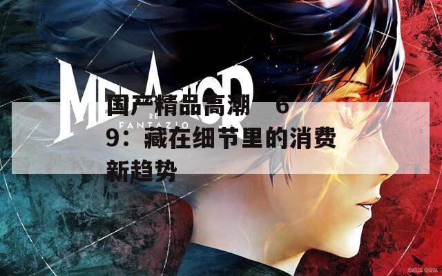 国产精品高潮   69：藏在细节里的消费新趋势
