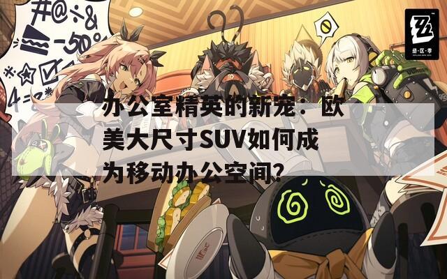 办公室精英的新宠：欧美大尺寸SUV如何成为移动办公空间？