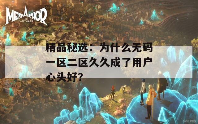 精品秘选：为什么无码一区二区久久成了用户心头好？