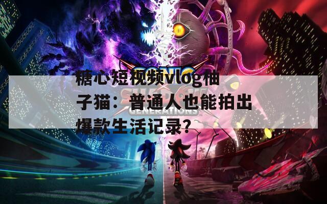 糖心短视频vlog柚子猫：普通人也能拍出爆款生活记录？