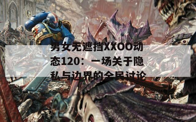 男女无遮挡XXOO动态120：一场关于隐私与边界的全民讨论