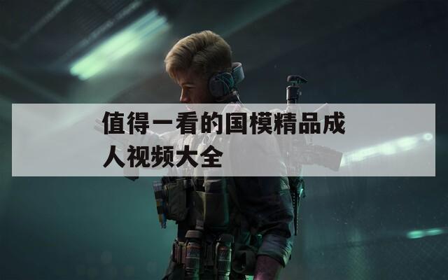 值得一看的国模精品成人视频大全