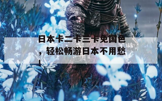 日本卡二卡三卡免国色，轻松畅游日本不用愁！