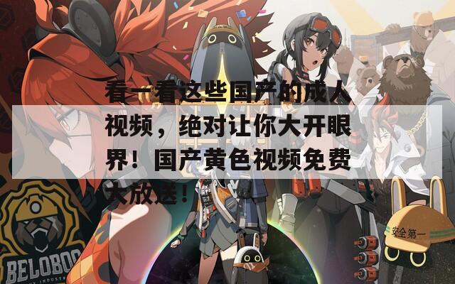 看一看这些国产的成人视频，绝对让你大开眼界！国产黄色视频免费大放送！