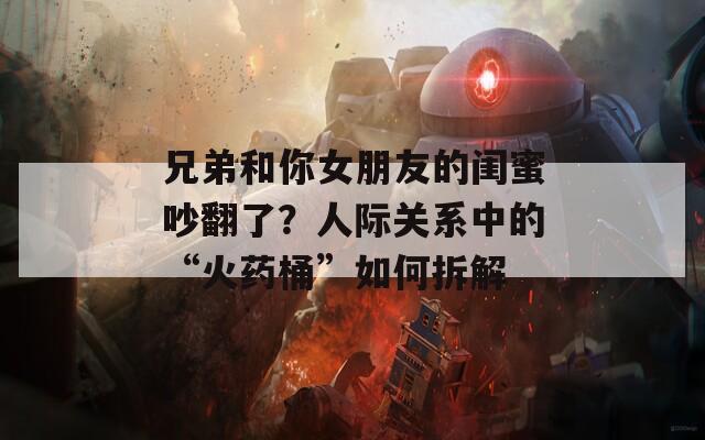 兄弟和你女朋友的闺蜜吵翻了？人际关系中的“火药桶”如何拆解