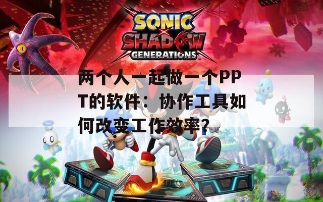 两个人一起做一个PPT的软件：协作工具如何改变工作效率？
