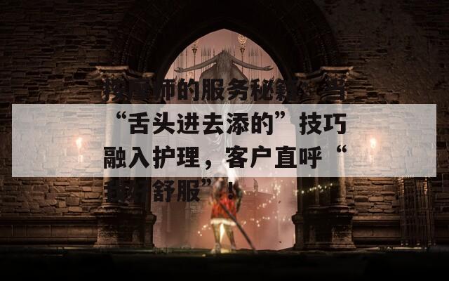 按摩师的服务秘籍：当“舌头进去添的”技巧融入护理，客户直呼“我好舒服”！