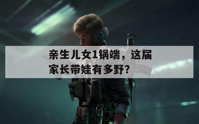 亲生儿女1锅端，这届家长带娃有多野？