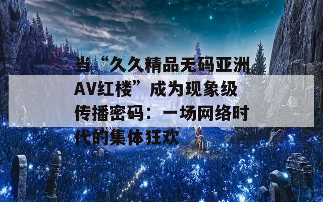 当“久久精品无码亚洲AV红楼”成为现象级传播密码：一场网络时代的集体狂欢