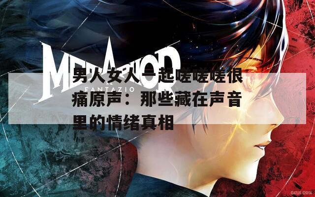 男人女人一起嗟嗟嗟很痛原声：那些藏在声音里的情绪真相