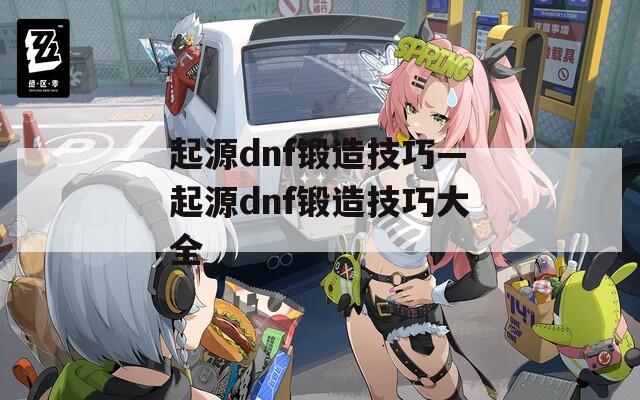 起源dnf锻造技巧—起源dnf锻造技巧大全