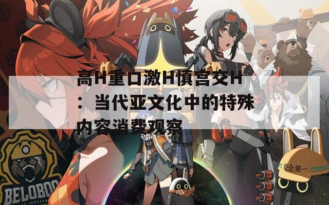 高H重口激H慎宫交H：当代亚文化中的特殊内容消费观察