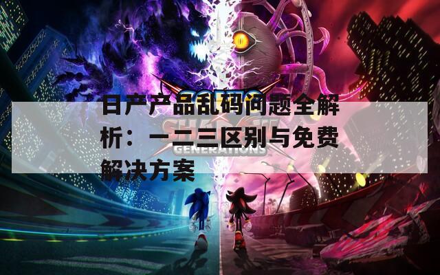 日产产品乱码问题全解析：一二三区别与免费解决方案