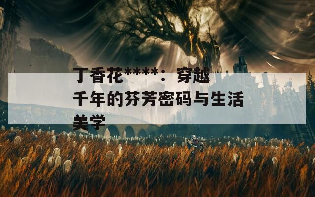 丁香花****：穿越千年的芬芳密码与生活美学