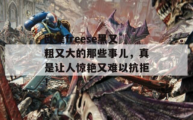 欧美freese黑又粗又大的那些事儿，真是让人惊艳又难以抗拒！